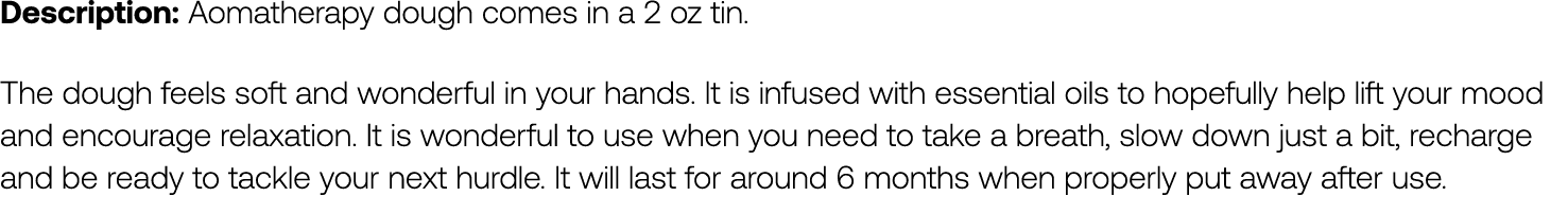Description: Aomatherapy dough comes in a 2 oz tin. The dough feels soft and wonderful in your hands. It is infused ...