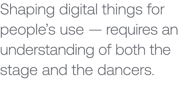 Shaping digital things for people’s use — requires an understanding of both the stage and the dancers.